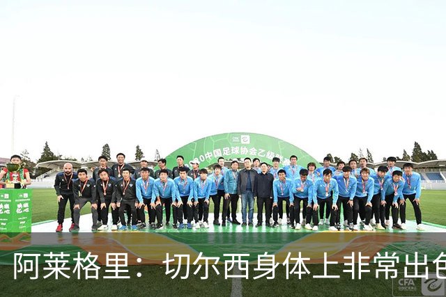 阿莱格里：切尔西身体上非常出色 连续失误伤信心